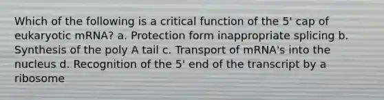 Which of the following is a critical function of the 5' cap of eukaryotic mRNA? a. Protection form inappropriate splicing b. Synthesis of the poly A tail c. Transport of mRNA's into the nucleus d. Recognition of the 5' end of the transcript by a ribosome