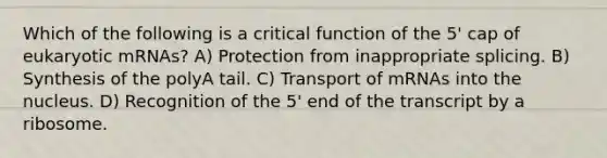 Which of the following is a critical function of the 5' cap of eukaryotic mRNAs? A) Protection from inappropriate splicing. B) Synthesis of the polyA tail. C) Transport of mRNAs into the nucleus. D) Recognition of the 5' end of the transcript by a ribosome.