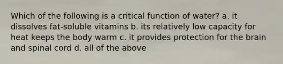 Which of the following is a critical function of water? a. it dissolves fat-soluble vitamins b. its relatively low capacity for heat keeps the body warm c. it provides protection for the brain and spinal cord d. all of the above