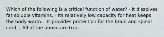Which of the following is a critical function of water? - It dissolves fat-soluble vitamins. - Its relatively low capacity for heat keeps the body warm. - It provides protection for the brain and spinal cord. - All of the above are true.