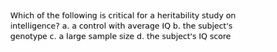 Which of the following is critical for a heritability study on intelligence? a. a control with average IQ b. the subject's genotype c. a large sample size d. the subject's IQ score