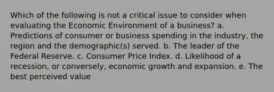 Which of the following is not a critical issue to consider when evaluating the Economic Environment of a business? a. Predictions of consumer or business spending in the industry, the region and the demographic(s) served. b. The leader of the Federal Reserve. c. Consumer Price Index. d. Likelihood of a recession, or conversely, economic growth and expansion. e. The best perceived value