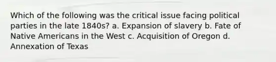 Which of the following was the critical issue facing <a href='https://www.questionai.com/knowledge/kKK5AHcKHQ-political-parties' class='anchor-knowledge'>political parties</a> in the late 1840s? a. Expansion of slavery b. Fate of <a href='https://www.questionai.com/knowledge/k3QII3MXja-native-americans' class='anchor-knowledge'>native americans</a> in the West c. Acquisition of Oregon d. Annexation of Texas