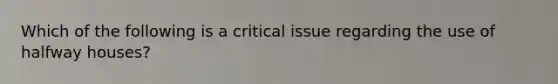 Which of the following is a critical issue regarding the use of halfway houses?