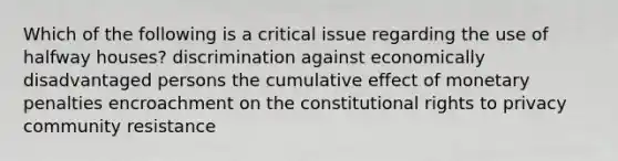 Which of the following is a critical issue regarding the use of halfway houses? discrimination against economically disadvantaged persons the cumulative effect of monetary penalties encroachment on the constitutional rights to privacy community resistance