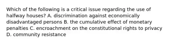 Which of the following is a critical issue regarding the use of halfway houses? A. discrimination against economically disadvantaged persons B. the cumulative effect of monetary penalties C. encroachment on the constitutional rights to privacy D. community resistance