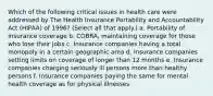 Which of the following critical issues in health care were addressed by The Health Insurance Portability and Accountability Act (HIPAA) of 1996? (Select all that apply.) a. Portability of insurance coverage b. COBRA, maintaining coverage for those who lose their jobs c. Insurance companies having a total monopoly in a certain geographic area d. Insurance companies setting limits on coverage of longer than 12 months e. Insurance companies charging seriously ill persons more than healthy persons f. Insurance companies paying the same for mental health coverage as for physical illnesses