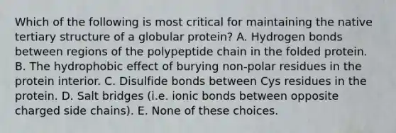 Which of the following is most critical for maintaining the native tertiary structure of a globular protein? A. Hydrogen bonds between regions of the polypeptide chain in the folded protein. B. The hydrophobic effect of burying non-polar residues in the protein interior. C. Disulfide bonds between Cys residues in the protein. D. Salt bridges (i.e. ionic bonds between opposite charged side chains). E. None of these choices.