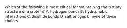 Which of the following is most critical for maintaining the tertiary structure of a protein? A. hydrogen bonds B. hydrophobic interactions C. disulfide bonds D. salt bridges E. none of these choices