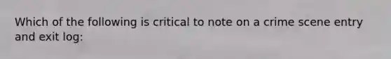 Which of the following is critical to note on a crime scene entry and exit log: