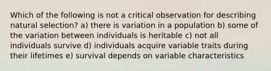 Which of the following is not a critical observation for describing <a href='https://www.questionai.com/knowledge/kAcbTwWr3l-natural-selection' class='anchor-knowledge'>natural selection</a>? a) there is variation in a population b) some of the variation between individuals is heritable c) not all individuals survive d) individuals acquire variable traits during their lifetimes e) survival depends on variable characteristics