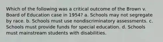 Which of the following was a critical outcome of the Brown v. Board of Education case in 1954? a. Schools may not segregate by race. b. Schools must use nondiscriminatory assessments. c. Schools must provide funds for special education. d. Schools must mainstream students with disabilities.