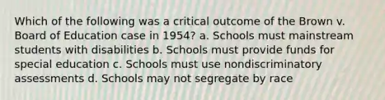 Which of the following was a critical outcome of the Brown v. Board of Education case in 1954? a. Schools must mainstream students with disabilities b. Schools must provide funds for special education c. Schools must use nondiscriminatory assessments d. Schools may not segregate by race