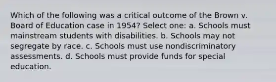 Which of the following was a critical outcome of the Brown v. Board of Education case in 1954? Select one: a. Schools must mainstream students with disabilities. b. Schools may not segregate by race. c. Schools must use nondiscriminatory assessments. d. Schools must provide funds for special education.