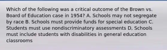 Which of the following was a critical outcome of the Brown vs. Board of Education case in 1954? A. Schools may not segregate by race B. Schools must provide funds for special education C. Students must use nondiscriminatory assessments D, Schools must include students with disabilities in general education classrooms