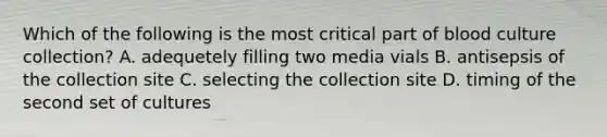 Which of the following is the most critical part of blood culture collection? A. adequetely filling two media vials B. antisepsis of the collection site C. selecting the collection site D. timing of the second set of cultures