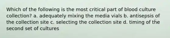 Which of the following is the most critical part of blood culture collection? a. adequately mixing the media vials b. antisepsis of the collection site c. selecting the collection site d. timing of the second set of cultures