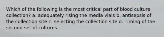 Which of the following is the most critical part of blood culture collection? a. adequately rising the media vials b. antisepsis of the collection site c. selecting the collection site d. Timing of the second set of cultures