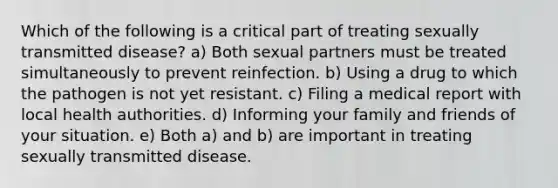 Which of the following is a critical part of treating sexually transmitted disease? a) Both sexual partners must be treated simultaneously to prevent reinfection. b) Using a drug to which the pathogen is not yet resistant. c) Filing a medical report with local health authorities. d) Informing your family and friends of your situation. e) Both a) and b) are important in treating sexually transmitted disease.