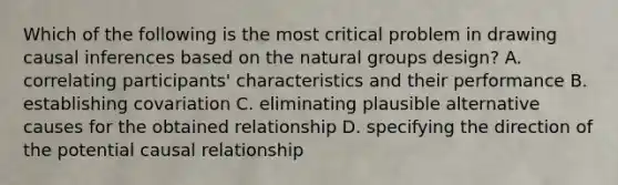 Which of the following is the most critical problem in drawing causal inferences based on the natural groups design? A. correlating participants' characteristics and their performance B. establishing covariation C. eliminating plausible alternative causes for the obtained relationship D. specifying the direction of the potential causal relationship