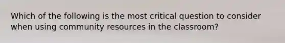 Which of the following is the most critical question to consider when using community resources in the classroom?