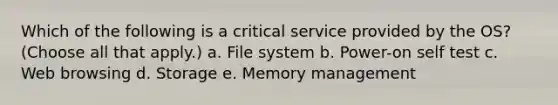 Which of the following is a critical service provided by the OS? (Choose all that apply.) a. File system b. Power-on self test c. Web browsing d. Storage e. Memory management