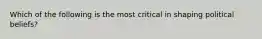 Which of the following is the most critical in shaping political beliefs?