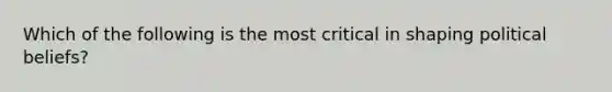 Which of the following is the most critical in shaping political beliefs?