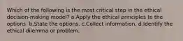 Which of the following is the most critical step in the ethical decision-making model? a.Apply the ethical principles to the options. b.State the options. c.Collect information. d.Identify the ethical dilemma or problem.