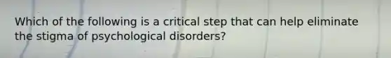 Which of the following is a critical step that can help eliminate the stigma of psychological disorders?