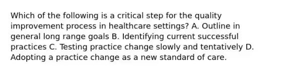 Which of the following is a critical step for the quality improvement process in healthcare settings? A. Outline in general long range goals B. Identifying current successful practices C. Testing practice change slowly and tentatively D. Adopting a practice change as a new standard of care.