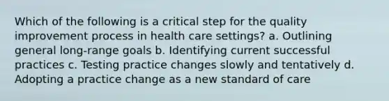 Which of the following is a critical step for the quality improvement process in health care settings? a. Outlining general long-range goals b. Identifying current successful practices c. Testing practice changes slowly and tentatively d. Adopting a practice change as a new standard of care