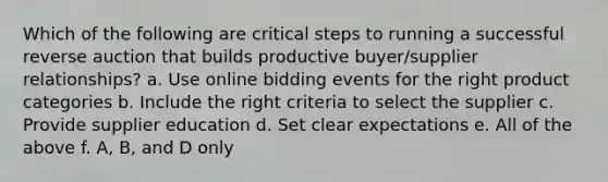 Which of the following are critical steps to running a successful reverse auction that builds productive buyer/supplier relationships? a. Use online bidding events for the right product categories b. Include the right criteria to select the supplier c. Provide supplier education d. Set clear expectations e. All of the above f. A, B, and D only