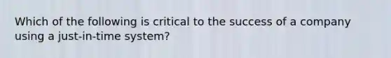 Which of the following is critical to the success of a company using a just-in-time system?