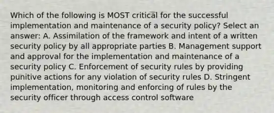 Which of the following is MOST critical for the successful implementation and maintenance of a security policy? Select an answer: A. Assimilation of the framework and intent of a written security policy by all appropriate parties B. Management support and approval for the implementation and maintenance of a security policy C. Enforcement of security rules by providing punitive actions for any violation of security rules D. Stringent implementation, monitoring and enforcing of rules by the security officer through access control software