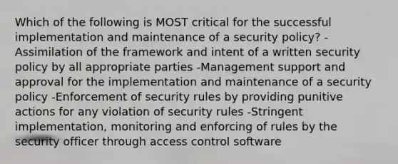 Which of the following is MOST critical for the successful implementation and maintenance of a security policy? -Assimilation of the framework and intent of a written security policy by all appropriate parties -Management support and approval for the implementation and maintenance of a security policy -Enforcement of security rules by providing punitive actions for any violation of security rules -Stringent implementation, monitoring and enforcing of rules by the security officer through access control software