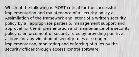 Which of the following is MOST critical for the successful implementation and maintenance of a security policy a. Assimilation of the framework and intent of a written security policy by all appropriate parties b. management support and approval for the implementation and maintenance of a security policy c. enforcement of security rules by providing punitive actions for any violation of security rules d. stringent implementation, monitoring and enforcing of rules by the security officer through access control software