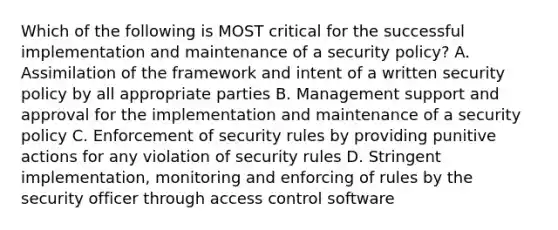 Which of the following is MOST critical for the successful implementation and maintenance of a security policy? A. Assimilation of the framework and intent of a written security policy by all appropriate parties B. Management support and approval for the implementation and maintenance of a security policy C. Enforcement of security rules by providing punitive actions for any violation of security rules D. Stringent implementation, monitoring and enforcing of rules by the security officer through access control software