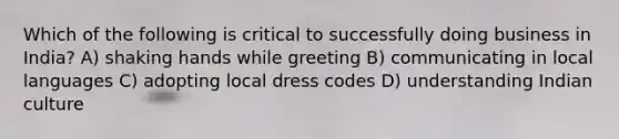 Which of the following is critical to successfully doing business in India? A) shaking hands while greeting B) communicating in local languages C) adopting local dress codes D) understanding Indian culture