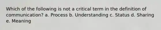 Which of the following is not a critical term in the definition of communication? a. Process b. Understanding c. Status d. Sharing e. Meaning