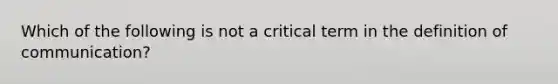 Which of the following is not a critical term in the definition of communication?