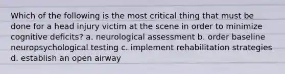 Which of the following is the most critical thing that must be done for a head injury victim at the scene in order to minimize cognitive deficits? a. neurological assessment b. order baseline neuropsychological testing c. implement rehabilitation strategies d. establish an open airway