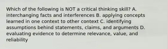 Which of the following is NOT a critical thinking skill? A. interchanging facts and interferences B. applying concepts learned in one context to other context C. identifying assumptions behind statements, claims, and arguments D. evaluating evidence to determine relevance, value, and reliability