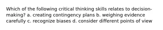 Which of the following critical thinking skills relates to decision-making? a. creating contingency plans b. weighing evidence carefully c. recognize biases d. consider different points of view