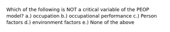 Which of the following is NOT a critical variable of the PEOP model? a.) occupation b.) occupational performance c.) Person factors d.) environment factors e.) None of the above