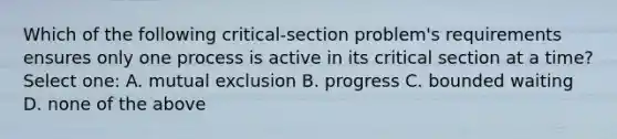 Which of the following critical-section problem's requirements ensures only one process is active in its critical section at a time? Select one: A. mutual exclusion B. progress C. bounded waiting D. none of the above