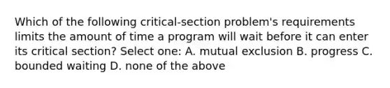 Which of the following critical-section problem's requirements limits the amount of time a program will wait before it can enter its critical section? Select one: A. mutual exclusion B. progress C. bounded waiting D. none of the above