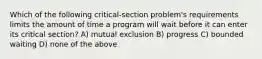 Which of the following critical-section problem's requirements limits the amount of time a program will wait before it can enter its critical section? A) mutual exclusion B) progress C) bounded waiting D) none of the above