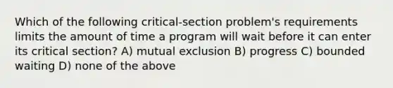 Which of the following critical-section problem's requirements limits the amount of time a program will wait before it can enter its critical section? A) mutual exclusion B) progress C) bounded waiting D) none of the above