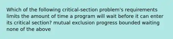 Which of the following critical-section problem's requirements limits the amount of time a program will wait before it can enter its critical section? mutual exclusion progress bounded waiting none of the above